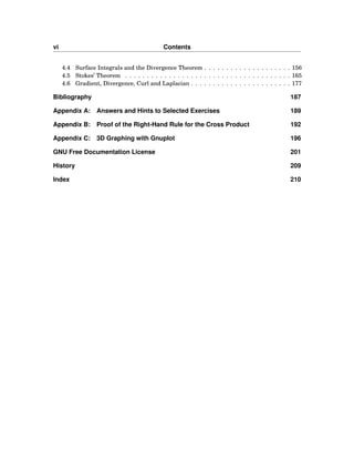 vi Contents
4.4 Surface Integrals and the Divergence Theorem . . . . . . . . . . . . . . . . . . . . 156
4.5 Stokes’ Theorem . . . . . . . . . . . . . . . . . . . . . . . . . . . . . . . . . . . . . . 165
4.6 Gradient, Divergence, Curl and Laplacian . . . . . . . . . . . . . . . . . . . . . . . 177
Bibliography 187
Appendix A: Answers and Hints to Selected Exercises 189
Appendix B: Proof of the Right-Hand Rule for the Cross Product 192
Appendix C: 3D Graphing with Gnuplot 196
GNU Free Documentation License 201
History 209
Index 210
 