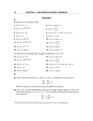 74 CHAPTER 2. FUNCTIONS OF SEVERAL VARIABLES
Exercises
A
For Exercises 1-16, ﬁnd
∂f
∂x and
∂f
∂y .
1. f (x, y) = x2
+ y2
2. f (x, y) = cos(x+ y)
3. f (x, y) = x2 + y+4 4. f (x, y) =
x+1
y+1
5. f (x, y) = exy
+ xy 6. f (x, y) = x2
− y2
+6xy+4x−8y+2
7. f (x, y) = x4
8. f (x, y) = x+2y
9. f (x, y) = x2 + y2 10. f (x, y) = sin(x+ y)
11. f (x, y) = 3
x2 + y+4 12. f (x, y) =
xy+1
x+ y
13. f (x, y) = e−(x2
+y2
)
14. f (x, y) = ln(xy)
15. f (x, y) = sin(xy) 16. f (x, y) = tan(x+ y)
For Exercises 17-26, ﬁnd
∂2
f
∂x2 ,
∂2
f
∂y2 and
∂2
f
∂y∂x (use Exercises 1-8, 14, 15).
17. f (x, y) = x2
+ y2
18. f (x, y) = cos(x+ y)
19. f (x, y) = x2 + y+4 20. f (x, y) =
x+1
y+1
21. f (x, y) = exy
+ xy 22. f (x, y) = x2
− y2
+6xy+4x−8y+2
23. f (x, y) = x4
24. f (x, y) = x+2y
25. f (x, y) = ln(xy) 26. f (x, y) = sin(xy)
B
27. Show that the function f (x, y) = sin(x+ y)+cos(x− y) satisﬁes the wave equation
∂2
f
∂x2
−
∂2
f
∂y2
= 0 .
The wave equation is an example of a partial differential equation.
28. Let u and v be twice-differentiable functions of a single variable, and let c = 0 be a con-
stant. Show that f (x, y) = u(x+ cy)+v(x− cy) is a solution of the general one-dimensional
wave equation3
∂2
f
∂x2
−
1
c2
∂2
f
∂y2
= 0 .
3Conversely, it turns out that any solution must be of this form. See Ch. 1 in WEINBERGER.
 