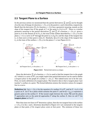2.3 Tangent Plane to a Surface 75
2.3 Tangent Plane to a Surface
In the previous section we mentioned that the partial derivatives
∂f
∂x and
∂f
∂y can be thought
of as the rate of change of a function z = f (x, y) in the positive x and y directions, respectively.
Recall that the derivative
dy
dx of a function y = f (x) has a geometric meaning, namely as the
slope of the tangent line to the graph of f at the point (x, f (x)) in R2
. There is a similar
geometric meaning to the partial derivatives
∂f
∂x and
∂f
∂y of a function z = f (x, y): given a
point (a,b) in the domain D of f (x, y), the trace of the surface described by z = f (x, y) in the
plane y = b is a curve in R3
through the point (a,b, f (a,b)), and the slope of the tangent line
Lx to that curve at that point is
∂f
∂x (a,b). Similarly,
∂f
∂y (a,b) is the slope of the tangent line
Ly to the trace of the surface z = f (x, y) in the plane x = a (see Figure 2.3.1).
y
z
x
0
(a,b)
D
Lx
b
(a,b, f (a,b)) slope =
∂f
∂x (a,b)
z = f (x, y)
(a) Tangent line Lx in the plane y = b
y
z
x
0
(a,b)
D
Ly
a
(a,b, f (a,b))
slope =
∂f
∂y (a,b)
z = f (x, y)
(b) Tangent line Ly in the plane x = a
Figure 2.3.1 Partial derivatives as slopes
Since the derivative
dy
dx of a function y = f (x) is used to ﬁnd the tangent line to the graph
of f (which is a curve in R2
), you might expect that partial derivatives can be used to deﬁne
a tangent plane to the graph of a surface z = f (x, y). This indeed turns out to be the case.
First, we need a deﬁnition of a tangent plane. The intuitive idea is that a tangent plane “just
touches” a surface at a point. The formal deﬁnition mimics the intuitive notion of a tangent
line to a curve.
Deﬁnition 2.4. Let z = f (x, y) be the equation of a surface S in R3
, and let P = (a,b, c) be
a point on S. Let T be a plane which contains the point P, and let Q = (x, y, z) represent a
generic point on the surface S. If the (acute) angle between the vector
−−→
PQ and the plane
T approaches zero as the point Q approaches P along the surface S, then we call T the
tangent plane to S at P.
Note that since two lines in R3
determine a plane, then the two tangent lines to the surface
z = f (x, y) in the x and y directions described in Figure 2.3.1 are contained in the tangent
plane at that point, if the tangent plane exists at that point. The existence of those two
 