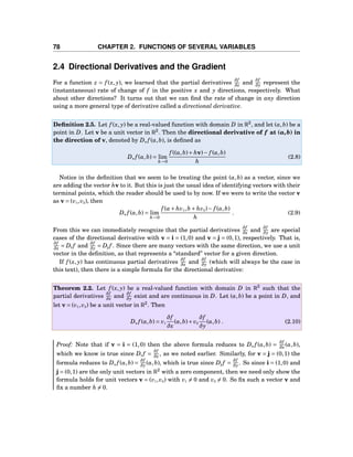 78 CHAPTER 2. FUNCTIONS OF SEVERAL VARIABLES
2.4 Directional Derivatives and the Gradient
For a function z = f (x, y), we learned that the partial derivatives
∂f
∂x and
∂f
∂y represent the
(instantaneous) rate of change of f in the positive x and y directions, respectively. What
about other directions? It turns out that we can ﬁnd the rate of change in any direction
using a more general type of derivative called a directional derivative.
Deﬁnition 2.5. Let f (x, y) be a real-valued function with domain D in R2
, and let (a,b) be a
point in D. Let v be a unit vector in R2
. Then the directional derivative of f at (a,b) in
the direction of v, denoted by Dv f (a,b), is deﬁned as
Dv f (a,b) = lim
h→0
f ((a,b)+ hv)− f (a,b)
h
(2.8)
Notice in the deﬁnition that we seem to be treating the point (a,b) as a vector, since we
are adding the vector hv to it. But this is just the usual idea of identifying vectors with their
terminal points, which the reader should be used to by now. If we were to write the vector v
as v = (v1,v2), then
Dv f (a,b) = lim
h→0
f (a+ hv1,b + hv2)− f (a,b)
h
. (2.9)
From this we can immediately recognize that the partial derivatives
∂f
∂x and
∂f
∂y are special
cases of the directional derivative with v = i = (1,0) and v = j = (0,1), respectively. That is,
∂f
∂x = Di f and
∂f
∂y = Dj f . Since there are many vectors with the same direction, we use a unit
vector in the deﬁnition, as that represents a “standard” vector for a given direction.
If f (x, y) has continuous partial derivatives
∂f
∂x and
∂f
∂y (which will always be the case in
this text), then there is a simple formula for the directional derivative:
Theorem 2.2. Let f (x, y) be a real-valued function with domain D in R2
such that the
partial derivatives
∂f
∂x and
∂f
∂y exist and are continuous in D. Let (a,b) be a point in D, and
let v = (v1,v2) be a unit vector in R2
. Then
Dv f (a,b) = v1
∂f
∂x
(a,b)+ v2
∂f
∂y
(a,b) . (2.10)
Proof: Note that if v = i = (1,0) then the above formula reduces to Dv f (a,b) =
∂f
∂x (a,b),
which we know is true since Di f =
∂f
∂x , as we noted earlier. Similarly, for v = j = (0,1) the
formula reduces to Dv f (a,b) =
∂f
∂y (a,b), which is true since Dj f =
∂f
∂y . So since i = (1,0) and
j = (0,1) are the only unit vectors in R2
with a zero component, then we need only show the
formula holds for unit vectors v = (v1,v2) with v1 = 0 and v2 = 0. So ﬁx such a vector v and
ﬁx a number h = 0.
 