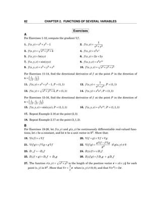 82 CHAPTER 2. FUNCTIONS OF SEVERAL VARIABLES
Exercises
A
For Exercises 1-10, compute the gradient ∇f .
1. f (x, y) = x2
+ y2
−1 2. f (x, y) =
1
x2 + y2
3. f (x, y) = x2 + y2 +4 4. f (x, y) = x2
ey
5. f (x, y) = ln(xy) 6. f (x, y) = 2x+5y
7. f (x, y, z) = sin(xyz) 8. f (x, y, z) = x2
eyz
9. f (x, y, z) = x2
+ y2
+ z2
10. f (x, y, z) = x2 + y2 + z2
For Exercises 11-14, ﬁnd the directional derivative of f at the point P in the direction of
v = 1
2
, 1
2
.
11. f (x, y) = x2
+ y2
−1, P = (1,1) 12. f (x, y) =
1
x2 + y2
, P = (1,1)
13. f (x, y) = x2 + y2 +4, P = (1,1) 14. f (x, y) = x2
ey
, P = (1,1)
For Exercises 15-16, ﬁnd the directional derivative of f at the point P in the direction of
v = 1
3
, 1
3
, 1
3
.
15. f (x, y, z) = sin(xyz), P = (1,1,1) 16. f (x, y, z) = x2
eyz
, P = (1,1,1)
17. Repeat Example 2.16 at the point (2,3).
18. Repeat Example 2.17 at the point (3,1,2).
B
For Exercises 19-26, let f (x, y) and g(x, y) be continuously differentiable real-valued func-
tions, let c be a constant, and let v be a unit vector in R2
. Show that:
19. ∇(cf ) = c∇f 20. ∇(f + g) = ∇f +∇g
21. ∇(f g) = f ∇g + g∇f 22. ∇(f /g) =
g∇f − f ∇g
g2
if g(x, y) = 0
23. D−v f = −Dv f 24. Dv(cf ) = cDv f
25. Dv(f + g) = Dv f + Dv g 26. Dv(f g) = f Dv g + gDv f
27. The function r(x, y) = x2 + y2 is the length of the position vector r = xi + yj for each
point (x, y) in R2
. Show that ∇r =
1
r
r when (x, y) = (0,0), and that ∇(r2
) = 2r.
 