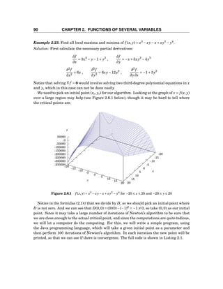 90 CHAPTER 2. FUNCTIONS OF SEVERAL VARIABLES
Example 2.23. Find all local maxima and minima of f (x, y) = x3
− xy− x+ xy3
− y4
.
Solution: First calculate the necessary partial derivatives:
∂f
∂x
= 3x2
− y−1+ y3
,
∂f
∂y
= −x+3xy2
−4y3
∂2
f
∂x2
= 6x ,
∂2
f
∂y2
= 6xy−12y2
,
∂2
f
∂y∂x
= −1+3y2
Notice that solving ∇f = 0 would involve solving two third-degree polynomial equations in x
and y, which in this case can not be done easily.
We need to pick an initial point (x0, y0) for our algorithm. Looking at the graph of z = f (x, y)
over a large region may help (see Figure 2.6.1 below), though it may be hard to tell where
the critical points are.
-20
-15
-10
-5
0
5
10
15
20
-20
-15
-10
-5
0
5
10
15
20
-350000
-300000
-250000
-200000
-150000
-100000
-50000
0
50000
z
x
y
z
Figure 2.6.1 f (x, y) = x3
− xy− x+ xy3
− y4
for −20 ≤ x ≤ 20 and −20 ≤ y ≤ 20
Notice in the formulas (2.14) that we divide by D, so we should pick an initial point where
D is not zero. And we can see that D(0,0) = (0)(0)−(−1)2
= −1 = 0, so take (0,0) as our initial
point. Since it may take a large number of iterations of Newton’s algorithm to be sure that
we are close enough to the actual critical point, and since the computations are quite tedious,
we will let a computer do the computing. For this, we will write a simple program, using
the Java programming language, which will take a given initial point as a parameter and
then perform 100 iterations of Newton’s algorithm. In each iteration the new point will be
printed, so that we can see if there is convergence. The full code is shown in Listing 2.1.
 