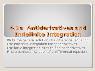 4.1a  Antiderivatives and Indefinite Integration Write the general solution of a differential equation Use indefinite integration for antiderivatives Use basic integration rules to find antiderivatives Find a particular solution of a differential equation 