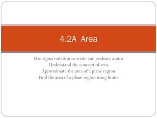 Use sigma notation to write and evaluate a sum Understand the concept of area Approximate the area of a plane region Find the area of a plane region using limits 4.2A  Area 