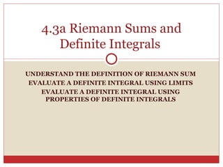 UNDERSTAND THE DEFINITION OF RIEMANN SUM EVALUATE A DEFINITE INTEGRAL USING LIMITS EVALUATE A DEFINITE INTEGRAL USING PROPERTIES OF DEFINITE INTEGRALS 4.3a Riemann Sums and Definite Integrals  