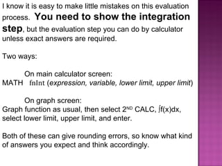 I know it is easy to make little mistakes on this evaluation process.  You need to show the integration step , but the evaluation step you can do by calculator unless exact answers are required. Two ways: On main calculator screen: MATH  fnInt  ( expression,   variable, lower limit, upper limit )  On graph screen: Graph function as usual, then select 2 ND  CALC, ∫f(x)dx, select lower limit, upper limit, and enter. Both of these can give rounding errors, so know what kind  of answers you expect and think accordingly. 