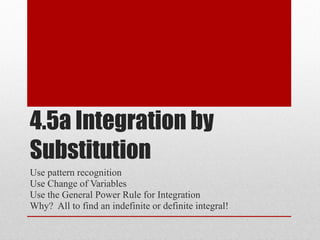 4.5a Integration by Substitution Use pattern recognition  Use Change of Variables Use the General Power Rule for Integration Why?  All to find an indefinite or definite integral! 