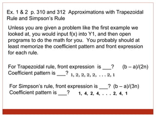 Ex. 1 & 2  p. 310 and 312  Approximations with Trapezoidal Rule and Simpson’s Rule Unless you are given a problem like the first example we looked at, you would input f(x) into Y1, and then open programs to do the math for you.  You probably should at least memorize the coefficient pattern and front expression for each rule. For Trapezoidal rule, front expression  is ___?  Coefficient pattern is ___? For Simpson’s rule, front expression is ___? Coefficient pattern is ___? 1,  4,  2,  4,  .  .  .  2,  4,  1 (b – a)/(2n) 1, 2, 2, 2, 2,  . . . 2, 1 (b – a)/(3n) 