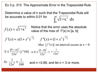 Ex 3 p. 313  The Approximate Error in the Trapezoidal Rule Determine a value of n such that the Trapezoidal Rule will be accurate to within 0.01 for  Notice that the error uses the absolute value of the max of  f”(x) in [a, b] and n >2.89, and let n = 3 or more. 