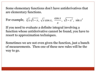 Some elementary functions don’t have antiderivatives that are elementary functions.  For example,  If you need to evaluate a definite integral involving a function whose antiderivative cannot be found, you have to resort to approximation techniques. Sometimes we are not even given the function, just a bunch of measurements.  Then one of these new rules will be the way to go. 