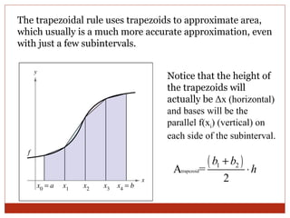 The trapezoidal rule uses trapezoids to approximate area, which usually is a much more accurate approximation, even with just a few subintervals. Notice that the height of the trapezoids will actually be  Δ x (horizontal) and bases will be the parallel f(x i ) (vertical) on each side of the subinterval. 