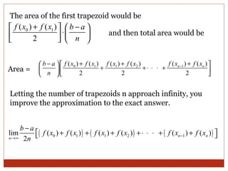 The area of the first trapezoid would be  Area = and then total area would be Letting the number of trapezoids n approach infinity, you improve the approximation to the exact answer.  