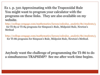 Ex 1. p. 310 Approximating with the Trapezoidal Rule You might want to program your calculator with the programs on these links.  They are also available on my website. http://college.cengage.com/mathematics/larson/calculus_analytic/8e/students/gcp/ti_82_83_83plus.pdf   for TI-83 or TI-84 programs for Simpson’s Rule, Midpoint Rule, Newton’s Method http://college.cengage.com/mathematics/larson/calculus_analytic/8e/students/gcp/ti_86.pdf   for TI-86 programs for Simpson’s Rule, Midpoint Rule, Newton’s Method. Anybody want the challenge of programming the TI-86 to do a simultaneous TRAPSIMP?  See me after work time begins. 