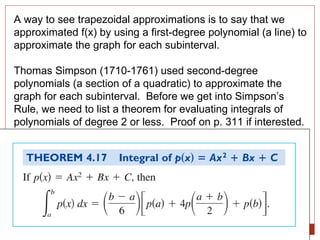 A way to see trapezoidal approximations is to say that we approximated f(x) by using a first-degree polynomial (a line) to approximate the graph for each subinterval. Thomas Simpson (1710-1761) used second-degree polynomials (a section of a quadratic) to approximate the graph for each subinterval.  Before we get into Simpson’s Rule, we need to list a theorem for evaluating integrals of polynomials of degree 2 or less.  Proof on p. 311 if interested. 