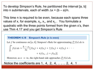 To develop Simpson’s Rule, he partitioned the interval [a, b] into n subintervals, each of width ∆x = (b – a)/n. This time n is required to be even, because each spans three values of x, for example, x 0 , x 1 , and x 2  .  You formulate a quadratic with the three points formed from the given x’s, then use Thm 4.17 and you get Simpson’s Rule Notice the coefficients are 1,  4,  2,  4,  .  .  .  2,  4,  1 