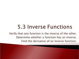 Verify that one function is the inverse of the other. Determine whether a function has an inverse. Find the derivative of an inverse function. 