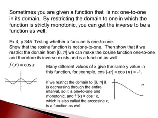 Sometimes you are given a function that  is not one-to-one in its domain.  By restricting the domain to one in which the function is strictly monotonic, you can get the inverse to be a function as well. Ex 4, p.345  Testing whether a function is one-to-one. Show that the cosine function is not one-to-one.  Then show that if we restrict the domain from [0,  π ] we can make the cosine function one-to-one and therefore its inverse exists and is a function as well. Many different values of x give the same y value in this function, for example, cos (- π ) = cos ( π ) = -1. π If we restrict the domain to [0,  π ] it is decreasing through the entire interval, so it is one-to-one and monotonic, and f -1 (x) = cos -1  x, which is also called the arccosine x, is a function as well. 
