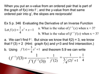 When you put an x-value from an ordered pair that is part of the graph of f(x) into f ‘, and the y-value from that same ordered pair into g’, the slopes are reciprocals! Ex 5 p. 346  Evaluating the Derivative of an Inverse Function a.  We can’t find f -1 .  But since we know that f(2) = 3, we know that f -1 (3) = 2  (Hint:  graph f(x) and y=3 and find intersection.) b.  Using  and theorem 5.9 we can write  