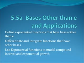 Define exponential functions that have bases other than e Differentiate and integrate functions that have other bases Use Exponential functions to model compound interest and exponential growth 