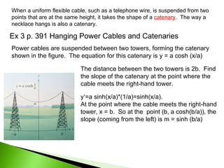 Ex 3 p. 391 Hanging Power Cables and Catenaries When a uniform flexible cable, such as a telephone wire, is suspended from two points that are at the same height, it takes the shape of a  catenary .  The way a necklace hangs is also a catenary. Power cables are suspended between two towers, forming the catenary shown in the figure.  The equation for this catenary is y = a cosh (x/a) The distance between the two towers is 2b.  Find the slope of the catenary at the point where the cable meets the right-hand tower. y‘=a sinh(x/a)*(1/a)=sinh(x/a).  At the point where the cable meets the right-hand tower, x = b.  So at the  point (b, a cosh(b/a)), the slope (coming from the left) is m = sinh (b/a) 