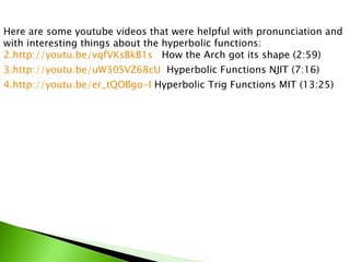 Here are some youtube videos that were helpful with pronunciation and with interesting things about the hyperbolic functions:  http://youtu.be/vqfVKsBkB1s   How the Arch got its shape (2:59) http://youtu.be/uW30SVZ68cU   Hyperbolic Functions NJIT (7:16) http://youtu.be/er_tQOBgo-I  Hyperbolic Trig Functions MIT (13:25) 