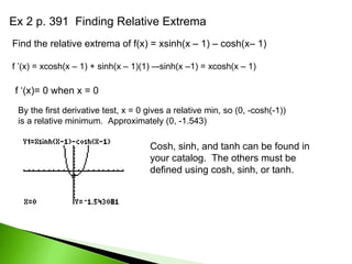 Ex 2 p. 391  Finding Relative Extrema Find the relative extrema of f(x) = xsinh(x – 1) – cosh(x– 1) f ’(x) = xcosh(x – 1) + sinh(x – 1)(1) –-sinh(x –1) = xcosh(x – 1)  f ‘(x)= 0 when x = 0 By the first derivative test, x = 0 gives a relative min, so (0, -cosh(-1)) is a relative minimum.  Approximately (0, -1.543) Cosh, sinh, and tanh can be found in your catalog.  The others must be defined using cosh, sinh, or tanh. 