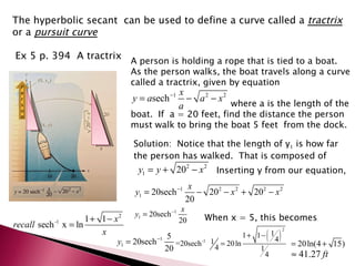 The hyperbolic secant  can be used to define a curve called a  tractrix  or a  pursuit curve Ex 5 p. 394  A tractrix A person is holding a rope that is tied to a boat.  As the person walks, the boat travels along a curve called a tractrix, given by equation where a is the length of the boat.  If  a = 20 feet, find the distance the person must walk to bring the boat 5 feet  from the dock. Solution:  Notice that the length of y 1  is how far the person has walked.  That is composed of  Inserting y from our equation, When x = 5, this becomes Person 