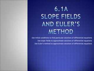 Use initial conditions to find particular solutions of differential equations Use slope fields to approximate solutions of differential equations Use Euler’s method to approximate solutions of differential equations 