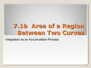 7.1b Area of a Region7.1b Area of a Region
Between Two CurvesBetween Two Curves
Integration as an Accumulation Process
 