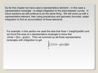 So far this chapter we have used a representative element – in this case a
representative rectangle - to adapt integration to the area between curves. In
future sections we will continue to do the same thing. We will come up with a
representative element, then using precalculus and geometry formulas, adapt
integration to find an accumulation of those elements.
[ ( ) ( )]
b
a
f x g x dx−∫
For example, in this section we used the idea that Area = (height)(width) and
we found the area of a representative rectangle to show that
∆Area = [f(x) - g(x)]Δx. Then we summed up all those representative
rectangles with integration to get
 