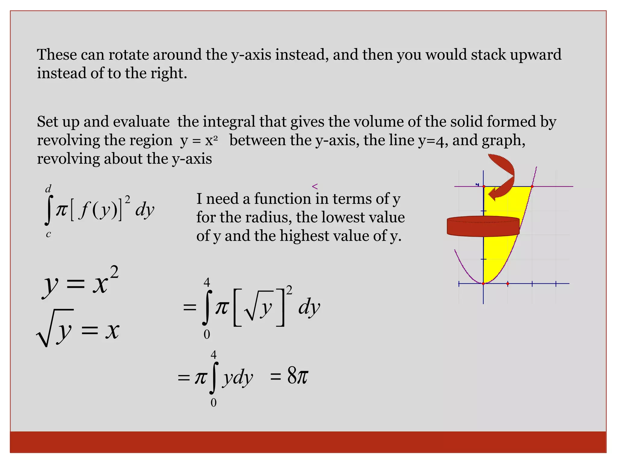 These can rotate around the y-axis instead, and then you would stack upward instead of to the right. Set up and evaluate  the integral that gives the volume of the solid formed by revolving the region  y = x 2   between the y-axis, the line y=4, and graph,  revolving about the y-axis I need a function in terms of y for the radius, the lowest value of y and the highest value of y. 