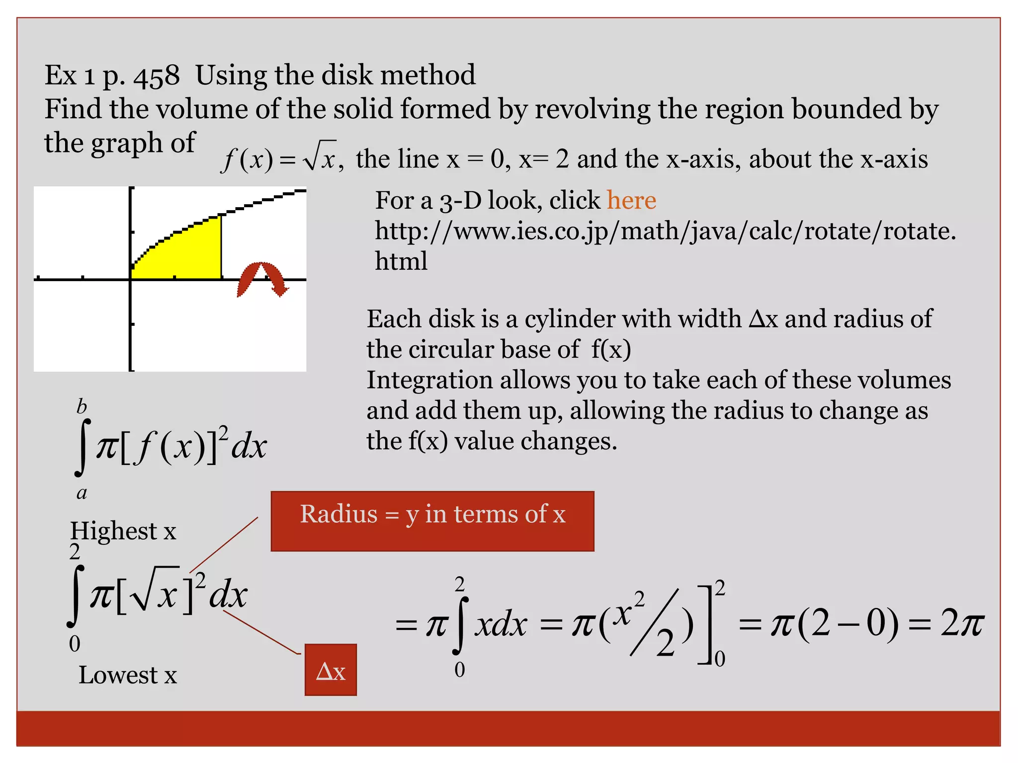 Ex 1 p. 458  Using the disk method Find the volume of the solid formed by revolving the region bounded by the graph of  For a 3-D look, click  here   http://www.ies.co.jp/math/java/calc/rotate/rotate.html Each disk is a cylinder with width ∆x and radius of the circular base of  f(x) Integration allows you to take each of these volumes and add them up, allowing the radius to change as the f(x) value changes. Lowest x Highest x Radius = y in terms of x ∆ x 