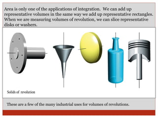 Area is only one of the applications of integration.  We can add up representative volumes in the same way we add up representative rectangles. When we are measuring volumes of revolution, we can slice representative disks or washers. These are a few of the many industrial uses for volumes of revolutions. 