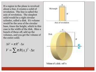 If a region in the plane is revolved about a line, it creates a solid of revolution.  The line is called the axis of revolution.  The simplest solid would be a right circular cylinder, called a disk.  It’s volume would be the area of the circular base, times the height, which in this case is the width of the disk.  Slice a bunch of these off, add up the volumes, and you get the volume of the entire solid.  