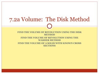 FIND THE VOLUME OF REVOLUTION USING THE DISK METHOD FIND THE VOLUME OF REVOLUTION USING THE WASHER METHOD FIND THE VOLUME OF A SOLID WITH KNOWN CROSS SECTIONS 7.2a Volume:  The Disk Method 