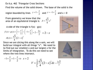 Ex 6 p. 462 Triangular Cross Sections
Find the volume of the solid shown. The base of the solid is the
region bounded by lines and and x = 0
1
2
x
y   1
2
x
y   
From geometry we know that the
area of an equilateral triangle is
2
3
4
A s

A side of the triangle is f(x) – g(x)
( ) ( ) 1 1
2 2
x x
f x g x
   
     
   
   
2
2
2
x
  2 x
 
 
2
3
( ) 2
4
A x x
 
Since we are slicing this along the x-axis, we will
build our integral with all things “x”. We need to
to find out our smallest x and our largest x for the
limits of integration. To do this we need to see
where the two lines intersect.
 
2
2
0
3
2
4
V x dx
 

1 1
2 2
x x
     2
x 
2 3
3

 