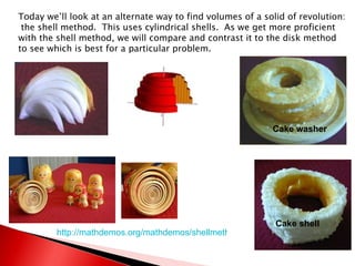 Today we’ll look at an alternate way to find volumes of a solid of revolution:  the shell method.  This uses cylindrical shells.  As we get more proficient with the shell method, we will compare and contrast it to the disk method to see which is best for a particular problem. http://mathdemos.org/mathdemos/shellmethod/gallery/gallery.html Cake washer Cake shell 