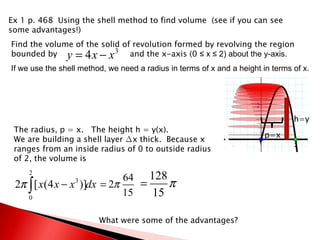 Ex 1 p. 468  Using the shell method to find volume  (see if you can see some advantages!) Find the volume of the solid of revolution formed by revolving the region bounded by  and the x-axis (0  ≤ x ≤ 2) about the y-axis. h=y p=x The radius, p = x.  The height h = y(x). We are building a shell layer ∆x thick.  Because x ranges from an inside radius of 0 to outside radius of 2, the volume is  What were some of the advantages? If we use the shell method, we need a radius in terms of x and a height in terms of x. 