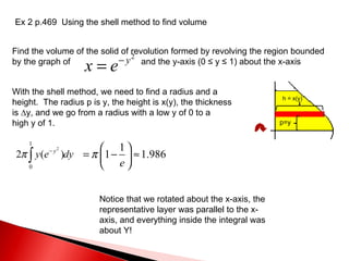 Ex 2 p.469  Using the shell method to find volume Find the volume of the solid of revolution formed by revolving the region bounded by the graph of  and the y-axis (0  ≤ y ≤ 1) about the x-axis With the shell method, we need to find a radius and a height.  The radius p is y, the height is x(y), the thickness  is ∆y, and we go from a radius with a low y of 0 to a  high y of 1. p=y h = x(y) Notice that we rotated about the x-axis, the representative layer was parallel to the x-axis, and everything inside the integral was about Y! 