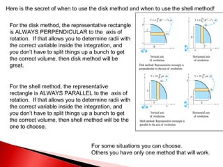 For the disk method, the representative rectangle is ALWAYS PERPENDICULAR to the  axis of rotation.  If that allows you to determine radii with the correct variable inside the integration, and you don’t have to split things up a bunch to get the correct volume, then disk method will be great. Here is the secret of when to use the disk method and when to use the shell method! For the shell method, the representative rectangle is ALWAYS PARALLEL to the  axis of rotation.  If that allows you to determine radii with the correct variable inside the integration, and you don’t have to split things up a bunch to get the correct volume, then shell method will be the one to choose. For some situations you can choose. Others you have only one method that will work. 