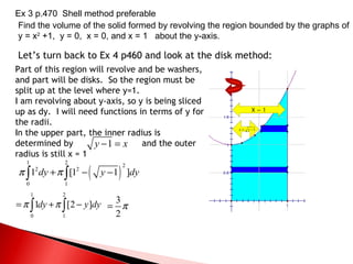 Let’s turn back to Ex 4 p460 and look at the disk method: Part of this region will revolve and be washers, and part will be disks.  So the region must be split up at the level where y=1.  I am revolving about y-axis, so y is being sliced up as dy.  I will need functions in terms of y for the radii. In the upper part, the inner radius is determined by  and the outer radius is still x = 1  X = 1 Ex 3 p.470  Shell method preferable Find the volume of the solid formed by revolving the region bounded by the graphs of y = x 2  +1,  y = 0,  x = 0, and x = 1  about the y-axis. 