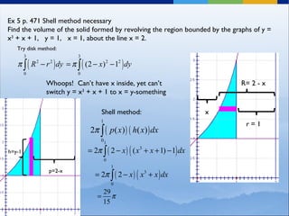 Ex 5 p. 471 Shell method necessary Find the volume of the solid formed by revolving the region bounded by the graphs of y = x 3  + x + 1,  y = 1,  x = 1, about the line x = 2.  r = 1 R= 2 - x Whoops!  Can’t have x inside, yet can’t switch y = x 3  + x + 1 to x = y-something Try disk method: x Shell method: h=y-1 p=2-x 
