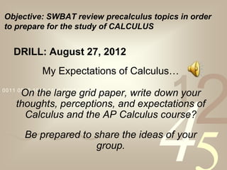 Objective: SWBAT review precalculus topics in order
to prepare for the study of CALCULUS


   DRILL: August 27, 2012
             My Expectations of Calculus…
0011 0010 1010 1101 0001 0100 1011

                                         1
     On the large grid paper, write down your
    thoughts, perceptions, and expectations of
                                              2
                                     4
      Calculus and the AP Calculus course?
       Be prepared to share the ideas of your
                      group.
 
