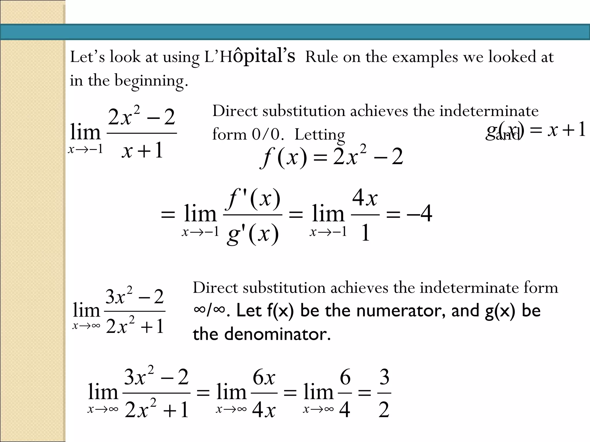 Let’s look at using L’Hôpital’s Rule on the examples we looked at
in the beginning.
     2x2 − 2       Direct substitution achieves the indeterminate
lim                form 0/0. Letting                      gand) = x + 1
                                                            (x
x →−1 x + 1
                          f ( x) = 2 x − 2
                                       2


                    f ' ( x)         4x
            = lim             = lim     = −4
              x →−1 g ' ( x )   x →−1 1


                Direct substitution achieves the indeterminate form
     3x 2 − 2
lim 2           ∞/∞. Let f(x) be the numerator, and g(x) be
x →∞ 2 x + 1
                the denominator.

       3x 2 − 2        6x         6 3
  lim 2         = lim      = lim =
  x →∞ 2 x + 1    x →∞ 4 x   x →∞ 4 2
 