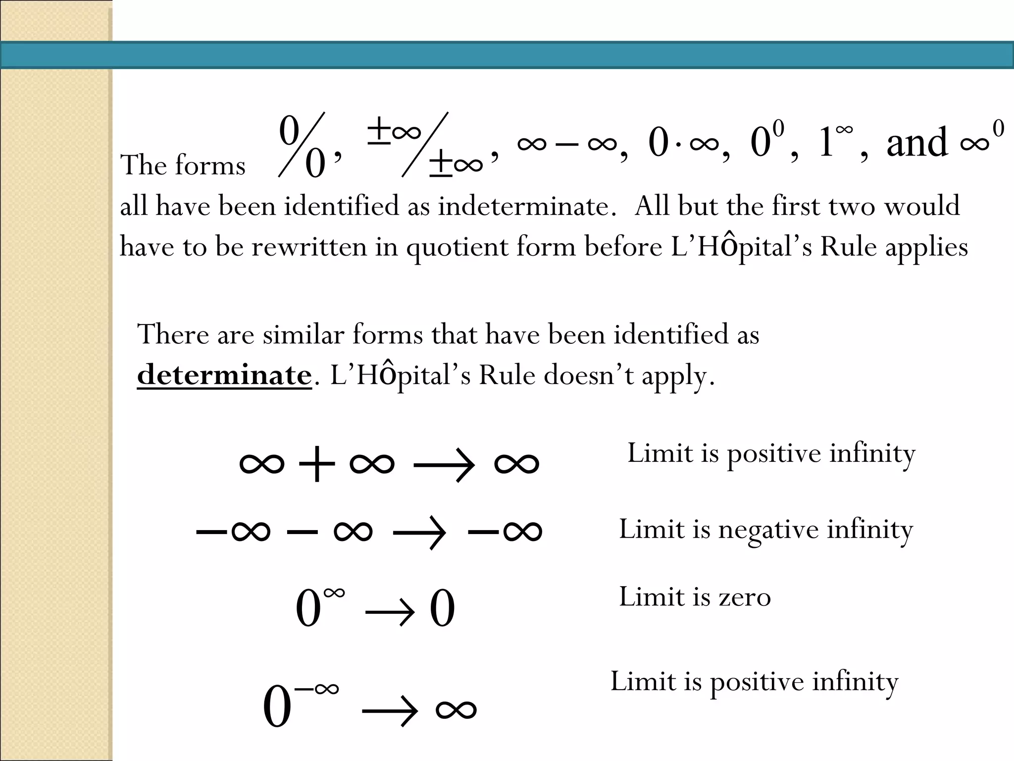 0 , ±∞    , ∞ − ∞, 0 ⋅ ∞, 00 , 1∞ , and ∞ 0
The forms     0     ±∞
all have been identified as indeterminate. All but the first two would
have to be rewritten in quotient form before L’Hôpital’s Rule applies

 There are similar forms that have been identified as
 determinate. L’Hôpital’s Rule doesn’t apply.

       ∞+∞→∞                             Limit is positive infinity

      −∞ − ∞ → −∞                        Limit is negative infinity
                ∞
               0 →0                      Limit is zero

               −∞                       Limit is positive infinity
           0        →∞
 