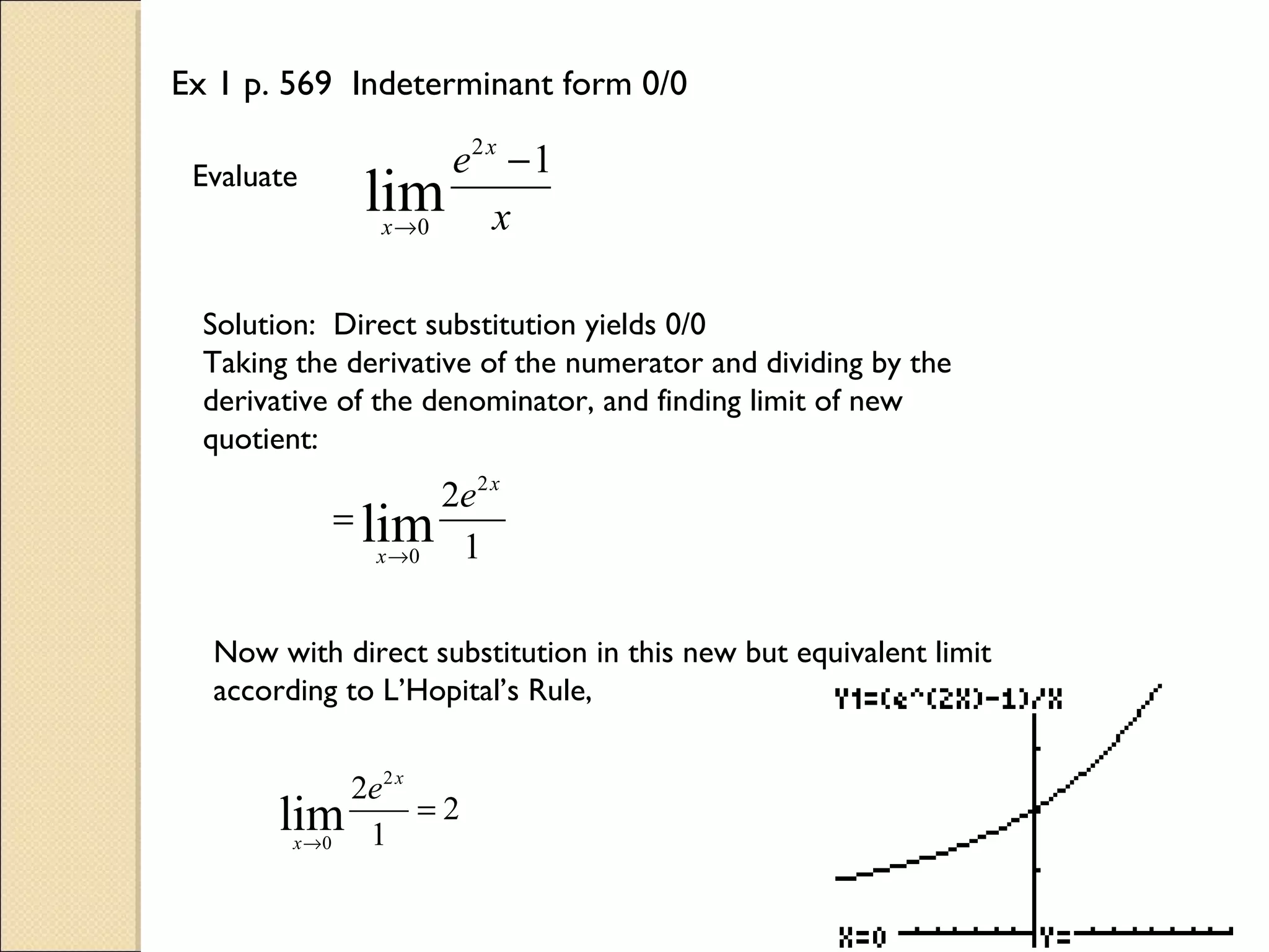 Ex 1 p. 569 Indeterminant form 0/0

 Evaluate           e2 x − 1
              lim x
               x →0



  Solution: Direct substitution yields 0/0
  Taking the derivative of the numerator and dividing by the
  derivative of the denominator, and finding limit of new
  quotient:
                    2e 2 x
            = lim
               x →0  1

  Now with direct substitution in this new but equivalent limit
  according to L’Hopital’s Rule,


             2e 2 x
       lim 1 = 2
        x →0
 