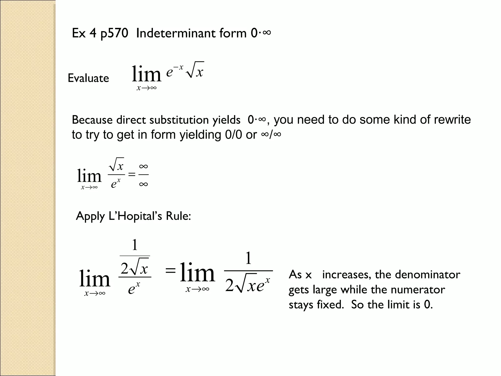 Ex 4 p570 Indeterminant form 0∙∞


Evaluate         lim e− x x
                    x →∞


Because direct substitution yields 0∙∞, you need to do some kind of rewrite
to try to get in form yielding 0/0 or ∞/∞

            x        ∞
 lim
  x →∞     ex
                =
                     ∞

 Apply L’Hopital’s Rule:

                 1
                                      1
                2 x        = lim
  lim
   x →∞          ex          x →∞   2 xe x
                                             As x increases, the denominator
                                             gets large while the numerator
                                             stays fixed. So the limit is 0.
 