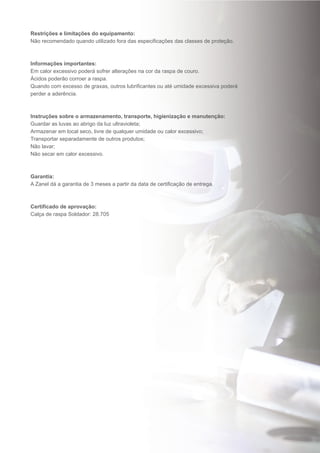 Restrições e limitações do equipamento:
Não recomendado quando utilizado fora das especificações das classes de proteção.
Informações importantes:
Em calor excessivo poderá sofrer alterações na cor da raspa de couro.
Ácidos poderão corroer a raspa.
Quando com excesso de graxas, outros lubrificantes ou até umidade excessiva poderá
perder a aderência.
Instruções sobre o armazenamento, transporte, higienização e manutenção:
Guardar as luvas ao abrigo da luz ultravioleta;
Armazenar em local seco, livre de qualquer umidade ou calor excessivo;
Transportar separadamente de outros produtos;
Não lavar;
Não secar em calor excessivo.
Garantia:
A Zanel dá a garantia de 3 meses a partir da data de certificação de entrega.
Certificado de aprovação:
Calça de raspa Soldador: 28.705
 