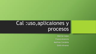 Cal :uso,aplicaiones y
procesos
Marcia Caipo
Franco Arencia
Mathias Cerdeña
Edith Alvarez
 