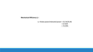 Mechanical Efficiency ƞ =
ƞ = Brake power/Indicated power = 25.74/35.46
= 0.7259
= 72.59%
 